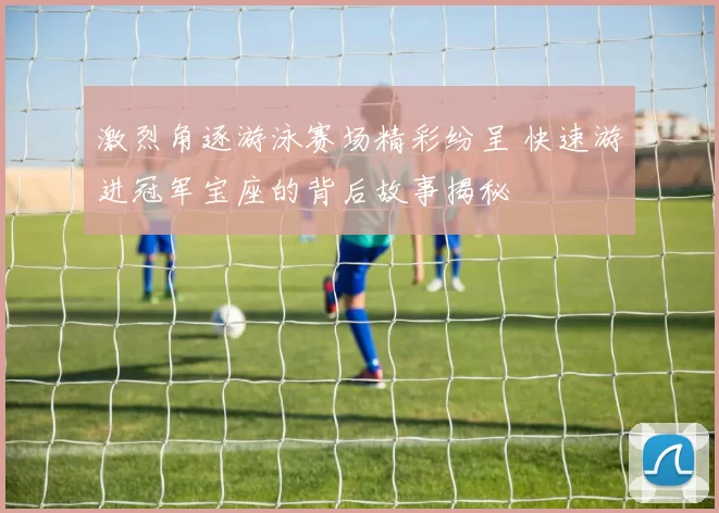 激烈角逐游泳赛场精彩纷呈 快速游进冠军宝座的背后故事揭秘