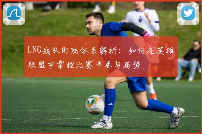 LNG战队盯防体系解析：如何在英雄联盟中掌控比赛节奏与局势