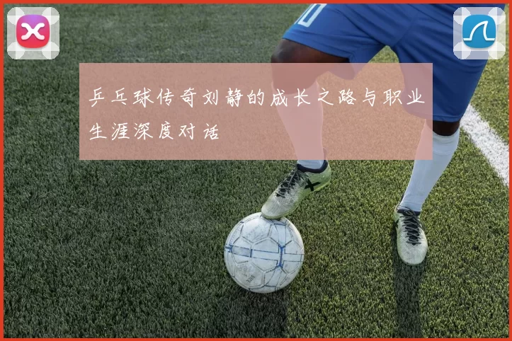 乒乓球传奇刘静的成长之路与职业生涯深度对话