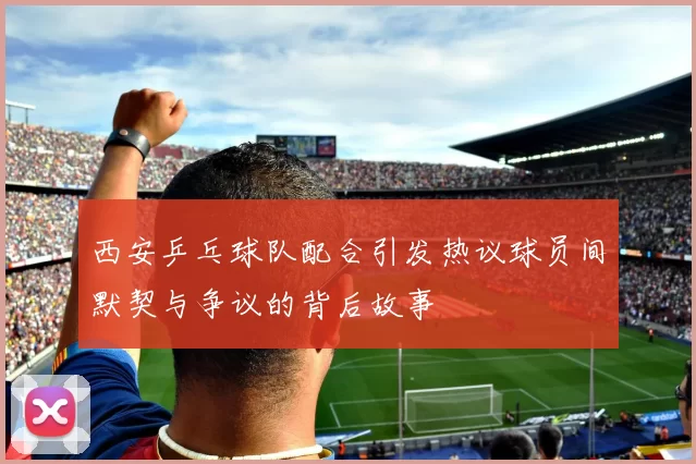 西安乒乓球队配合引发热议球员间默契与争议的背后故事