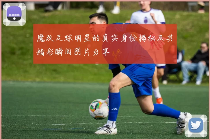 魔改足球明星的真实身份揭秘及其精彩瞬间图片分享