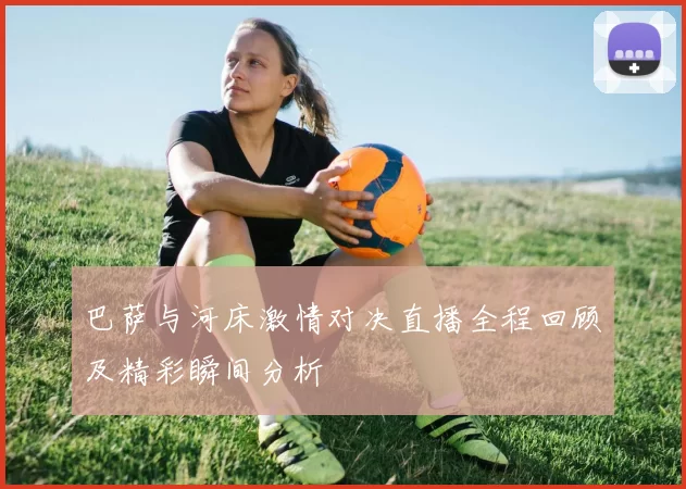 巴萨与河床激情对决直播全程回顾及精彩瞬间分析