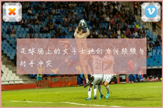 足球场上的女斗士她们为何频频与对手冲突