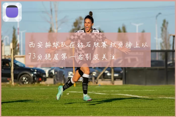 西安排球队在钻石联赛积分榜上以73分稳居第一名引发关注