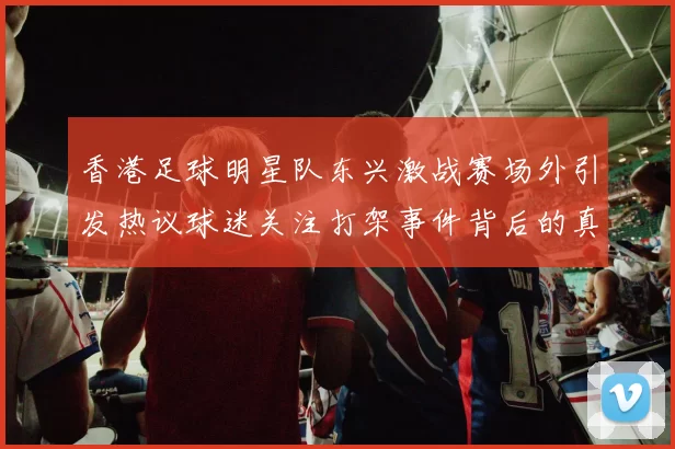 香港足球明星队东兴激战赛场外引发热议球迷关注打架事件背后的真相