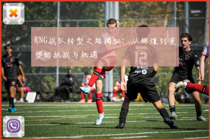 RNG战队转型之路揭秘：从辉煌到重塑的挑战与机遇