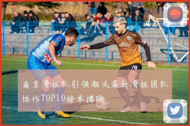 南京滑板队引领潮流最新滑板团队协作TOP10榜单揭晓
