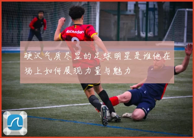 硬汉气质尽显的足球明星是谁他在场上如何展现力量与魅力