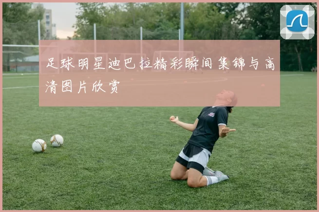 足球明星迪巴拉精彩瞬间集锦与高清图片欣赏