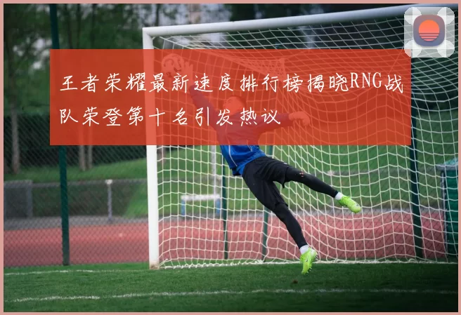 王者荣耀最新速度排行榜揭晓RNG战队荣登第十名引发热议