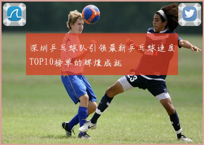 深圳乒乓球队引领最新乒乓球速度TOP10榜单的辉煌成就