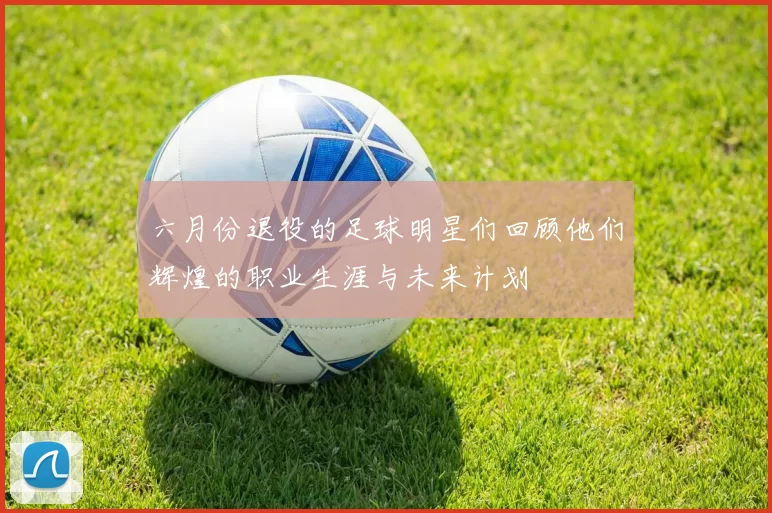 六月份退役的足球明星们回顾他们辉煌的职业生涯与未来计划