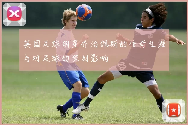 英国足球明星乔治佩斯的传奇生涯与对足球的深刻影响
