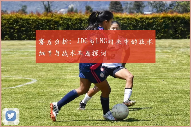 赛后分析：JDG与LNG对决中的技术细节与战术布局探讨