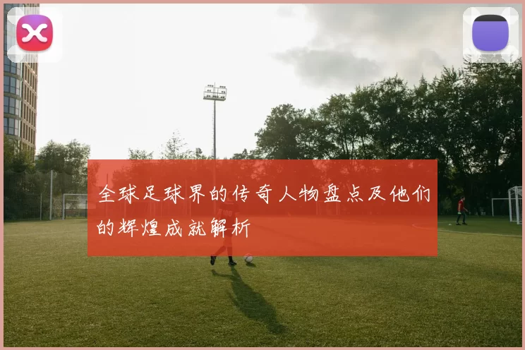 全球足球界的传奇人物盘点及他们的辉煌成就解析