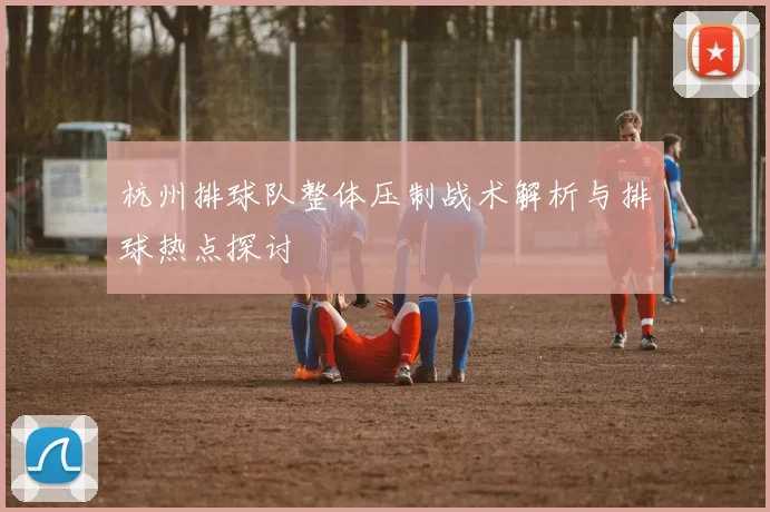 杭州排球队整体压制战术解析与排球热点探讨