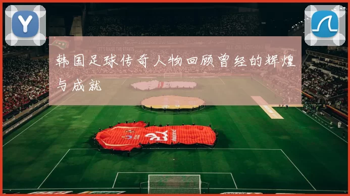韩国足球传奇人物回顾曾经的辉煌与成就