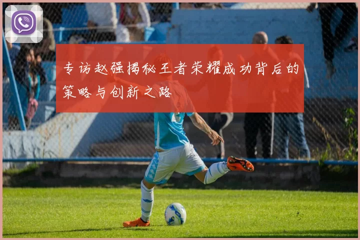专访赵强揭秘王者荣耀成功背后的策略与创新之路