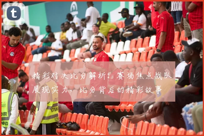 精彩对决比分解析：赛场焦点战队展现实力，比分背后的精彩故事