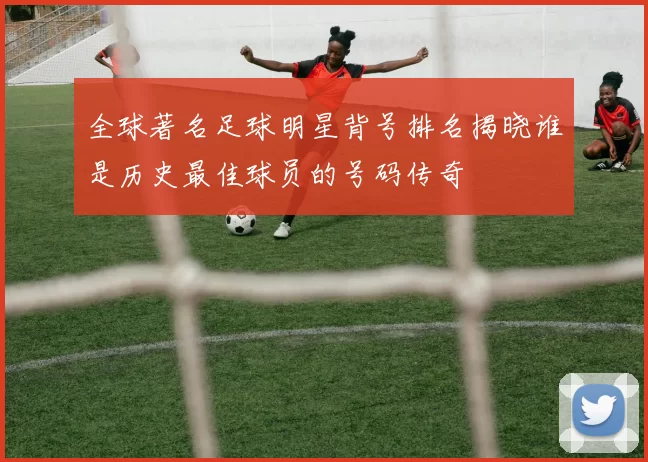 全球著名足球明星背号排名揭晓谁是历史最佳球员的号码传奇