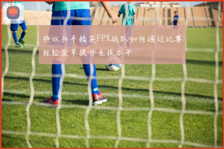 热议和平精英FPX战队如何通过比赛经验变革提升竞技水平