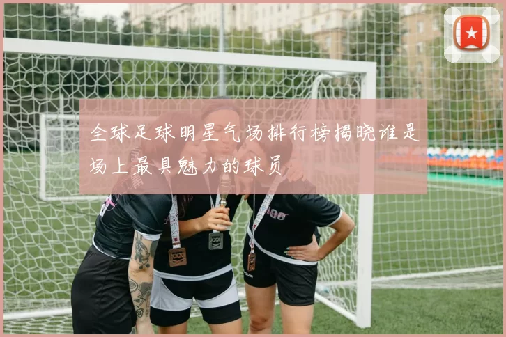 全球足球明星气场排行榜揭晓谁是场上最具魅力的球员