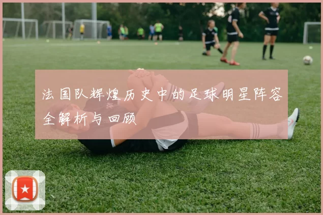 法国队辉煌历史中的足球明星阵容全解析与回顾