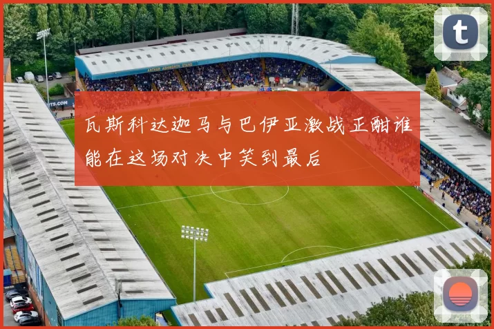 瓦斯科达迦马与巴伊亚激战正酣谁能在这场对决中笑到最后