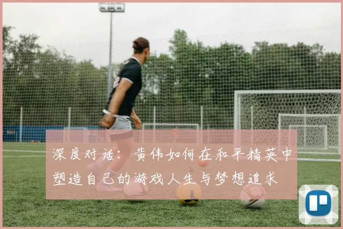 深度对话：黄伟如何在和平精英中塑造自己的游戏人生与梦想追求