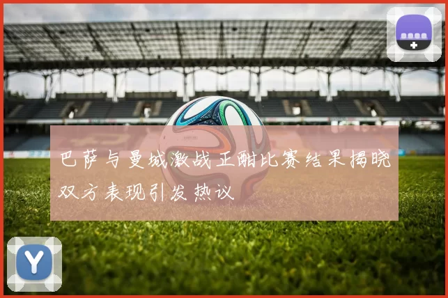 巴萨与曼城激战正酣比赛结果揭晓双方表现引发热议