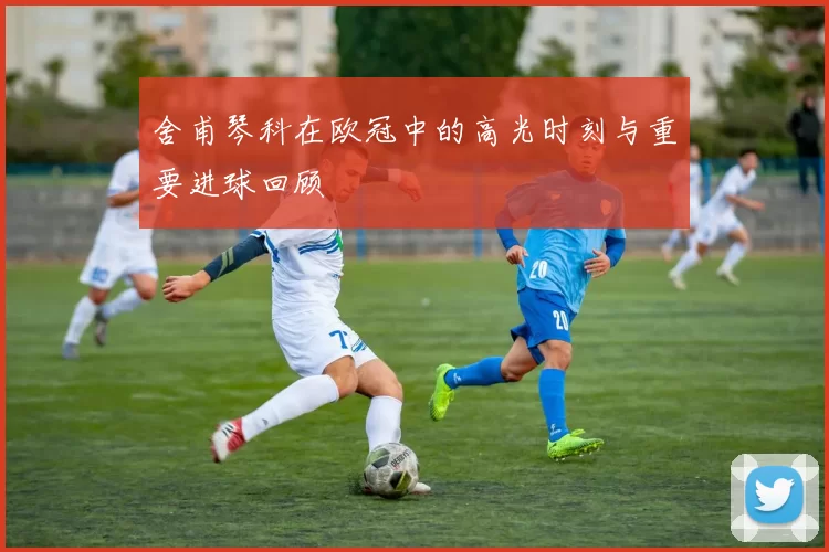 舍甫琴科在欧冠中的高光时刻与重要进球回顾