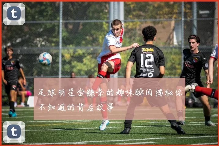 足球明星尝辣条的趣味瞬间揭秘你不知道的背后故事