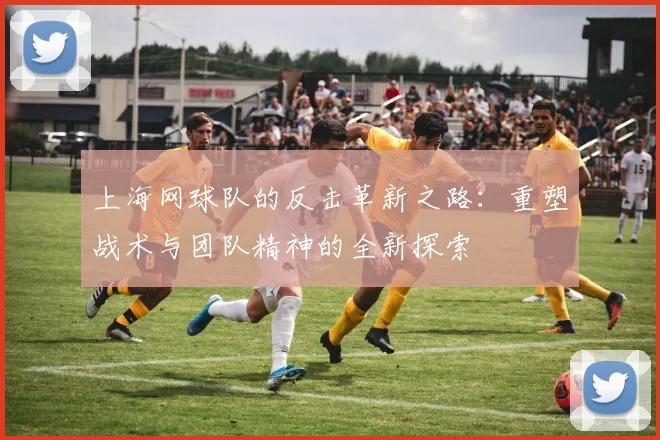 上海网球队的反击革新之路：重塑战术与团队精神的全新探索