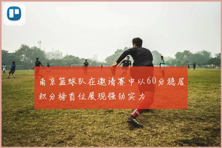 南京篮球队在邀请赛中以60分稳居积分榜首位展现强劲实力