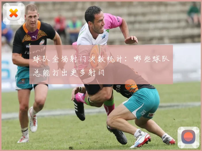 球队全场射门次数统计：哪些球队总能打出更多射门
