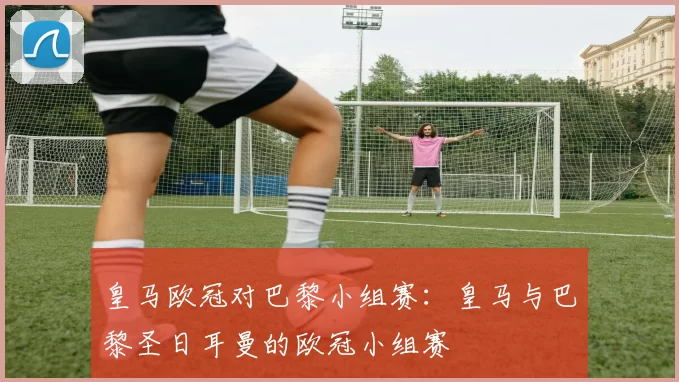 皇马欧冠对巴黎小组赛：皇马与巴黎圣日耳曼的欧冠小组赛