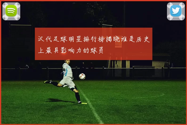 汉代足球明星排行榜揭晓谁是历史上最具影响力的球员