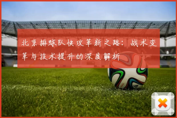 北京排球队快攻革新之路：战术变革与技术提升的深度解析