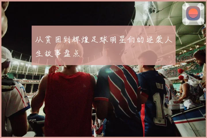 从贫困到辉煌足球明星们的逆袭人生故事盘点