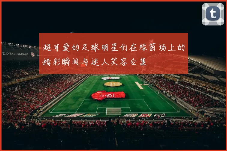 超可爱的足球明星们在绿茵场上的精彩瞬间与迷人笑容合集