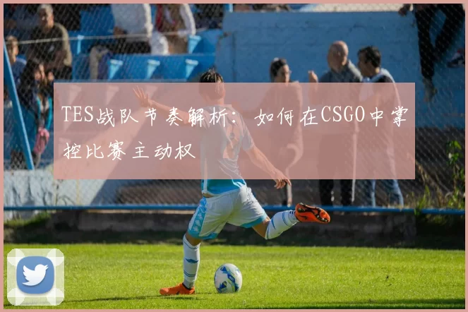 TES战队节奏解析：如何在CSGO中掌控比赛主动权