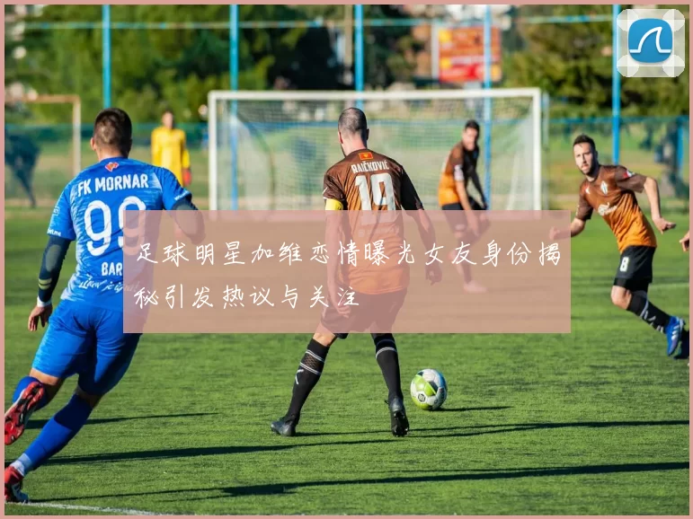 足球明星加维恋情曝光女友身份揭秘引发热议与关注