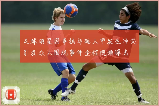 足球明星因争执与路人甲发生冲突引发众人围观事件全程视频曝光