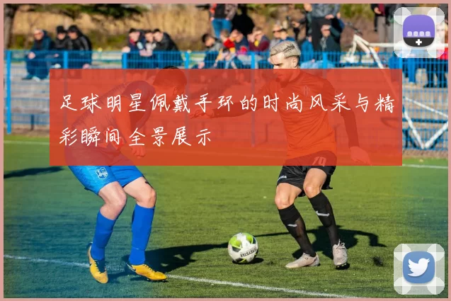 足球明星佩戴手环的时尚风采与精彩瞬间全景展示