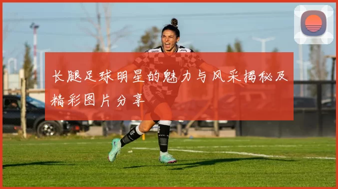 长腿足球明星的魅力与风采揭秘及精彩图片分享