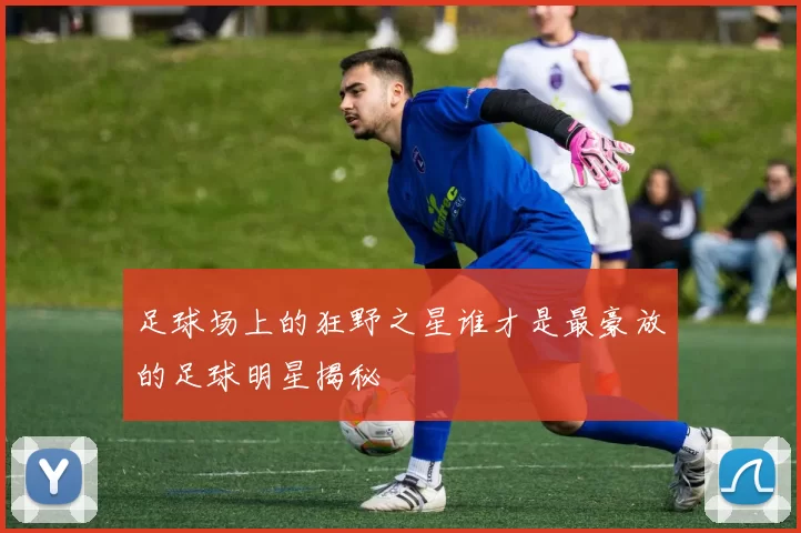 足球场上的狂野之星谁才是最豪放的足球明星揭秘