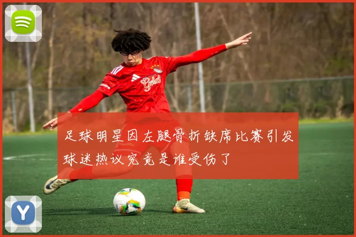 足球明星因左腿骨折缺席比赛引发球迷热议究竟是谁受伤了