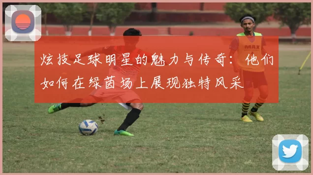 炫技足球明星的魅力与传奇：他们如何在绿茵场上展现独特风采