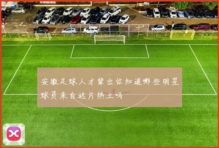 安徽足球人才辈出你知道哪些明星球员来自这片热土吗