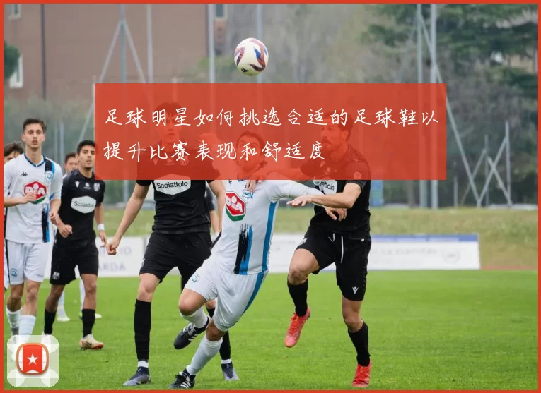 足球明星如何挑选合适的足球鞋以提升比赛表现和舒适度